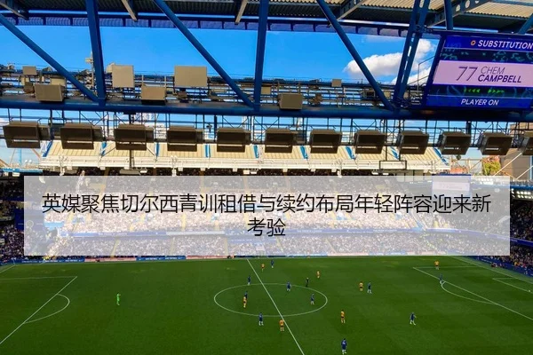 英媒聚焦切尔西青训租借与续约布局年轻阵容迎来新考验